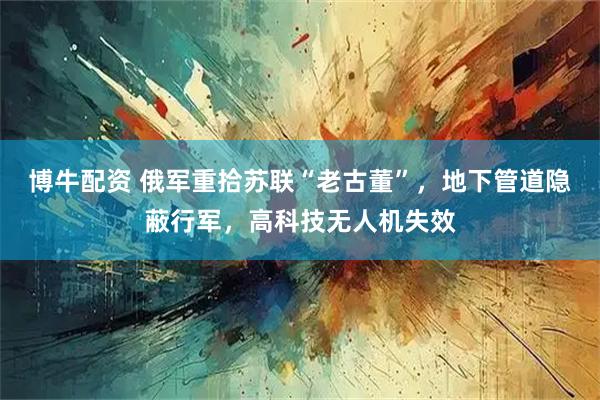博牛配资 俄军重拾苏联“老古董”，地下管道隐蔽行军，高科技无人机失效
