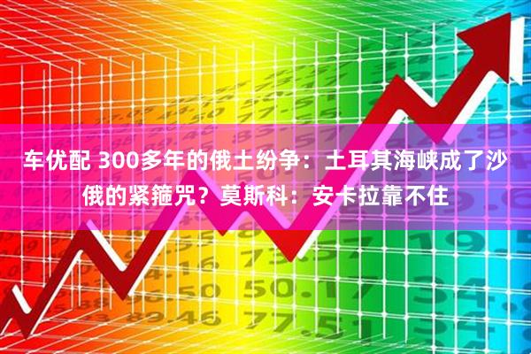 车优配 300多年的俄土纷争：土耳其海峡成了沙俄的紧箍咒？莫斯科：安卡拉靠不住