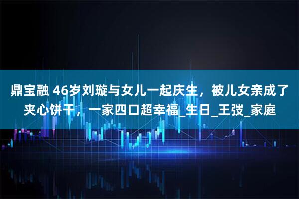 鼎宝融 46岁刘璇与女儿一起庆生,被儿女亲成了夹心饼干,一家四口超幸福_生日_王弢_家庭