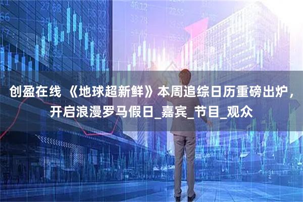 创盈在线 《地球超新鲜》本周追综日历重磅出炉,开启浪漫罗马假日_嘉宾_节目_观众