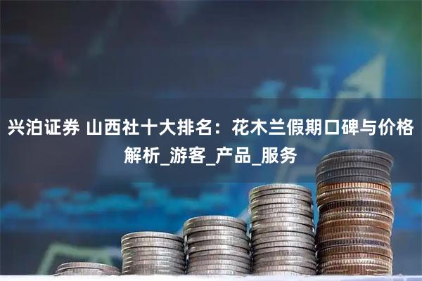 兴泊证券 山西社十大排名：花木兰假期口碑与价格解析_游客_产品_服务