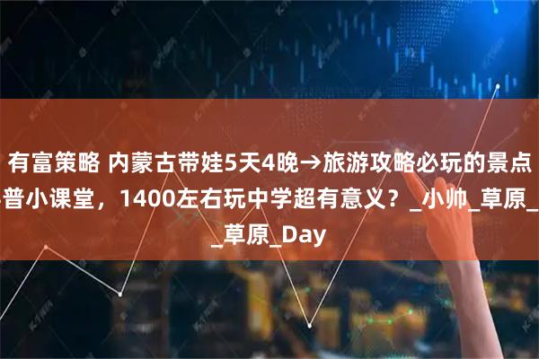 有富策略 内蒙古带娃5天4晚→旅游攻略必玩的景点:科普小课堂,1400左右玩中学超有意义?_小帅_草原_Day