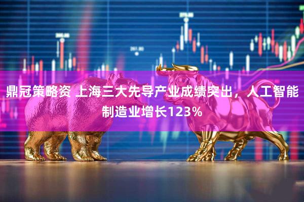 鼎冠策略资 上海三大先导产业成绩突出,人工智能制造业增长123%