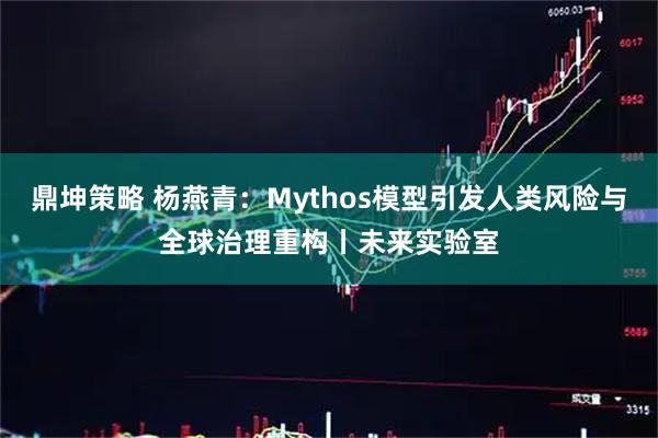 鼎坤策略 杨燕青：Mythos模型引发人类风险与全球治理重构丨未来实验室