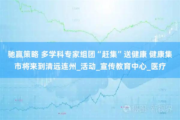 驰赢策略 多学科专家组团“赶集”送健康 健康集市将来到清远连州_活动_宣传教育中心_医疗