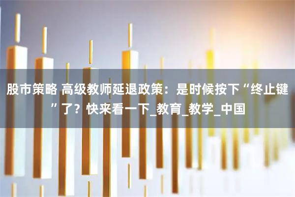 股市策略 高级教师延退政策：是时候按下“终止键”了？快来看一下_教育_教学_中国