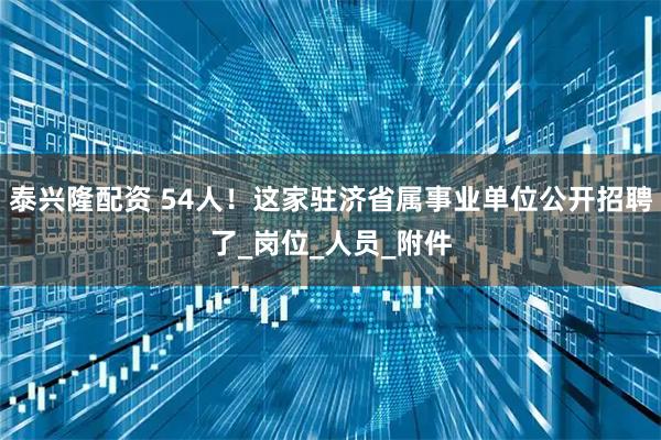 泰兴隆配资 54人！这家驻济省属事业单位公开招聘了_岗位_人员_附件