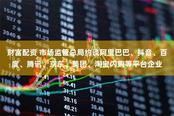 财富配资 市场监管总局约谈阿里巴巴、抖音、百度、腾讯、京东、美团、淘宝闪购等平台企业