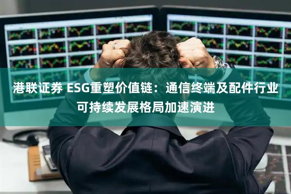 港联证券 ESG重塑价值链：通信终端及配件行业可持续发展格局加速演进
