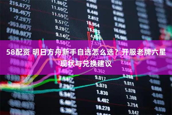 58配资 明日方舟新手自选怎么选?开服老牌六星现状与兑换建议