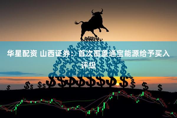 华星配资 山西证券：首次覆盖通宝能源给予买入评级