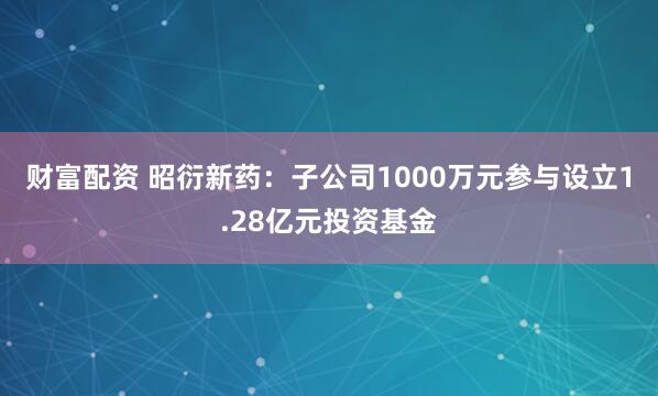 财富配资 昭衍新药：子公司1000万元参与设立1.28亿元投资基金