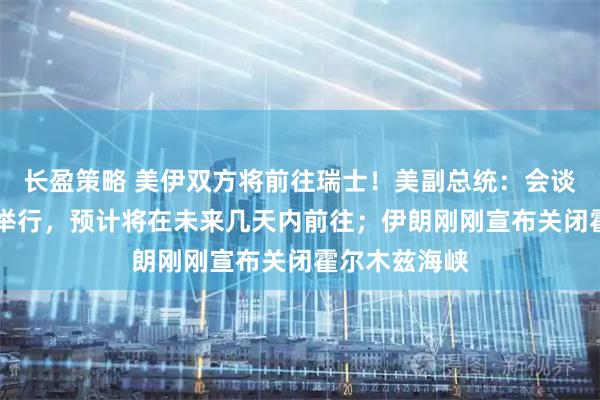长盈策略 美伊双方将前往瑞士！美副总统：会谈可能于21日举行，预计将在未来几天内前往；伊朗刚刚宣布关闭霍尔木兹海峡