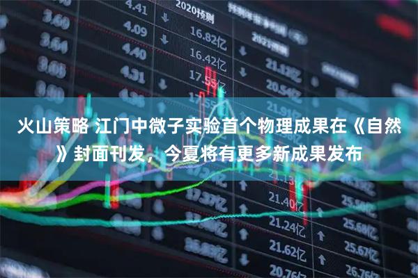 火山策略 江门中微子实验首个物理成果在《自然》封面刊发，今夏将有更多新成果发布