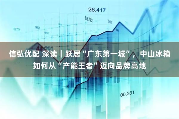 信弘优配 深读｜跃居“广东第一城”，中山冰箱如何从“产能王者”迈向品牌高地