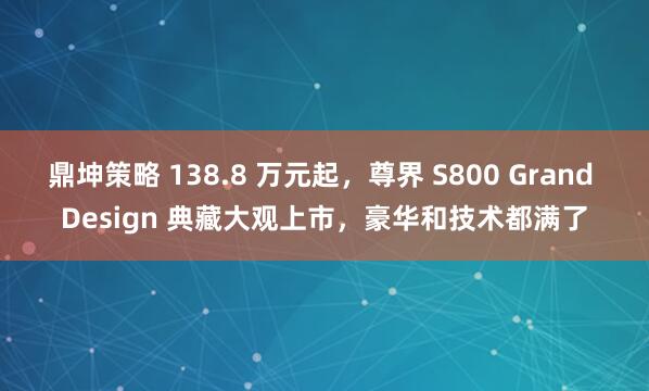鼎坤策略 138.8 万元起，尊界 S800 Grand Design 典藏大观上市，豪华和技术都满了