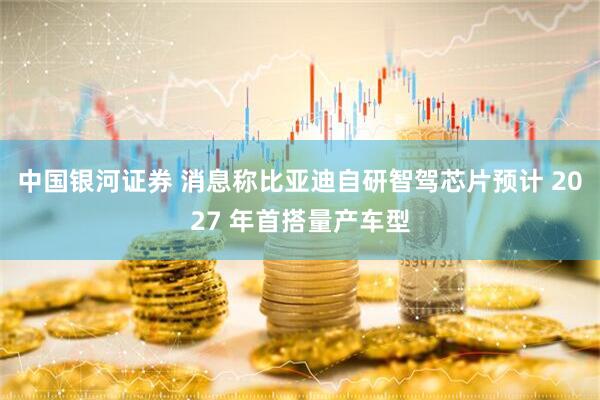 中国银河证券 消息称比亚迪自研智驾芯片预计 2027 年首搭量产车型
