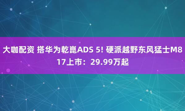 大咖配资 搭华为乾崑ADS 5! 硬派越野东风猛士M817上市：29.99万起