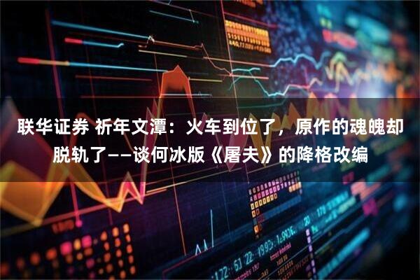 联华证券 祈年文潭:火车到位了,原作的魂魄却脱轨了——谈何冰版《屠夫》的降格改编
