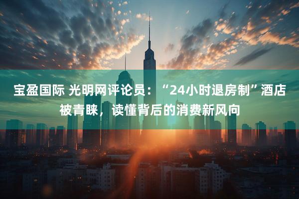 宝盈国际 光明网评论员:“24小时退房制”酒店被青睐,读懂背后的消费新风向