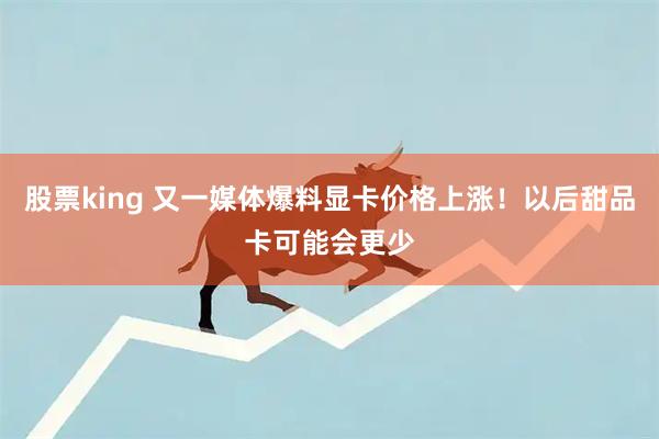 股票king 又一媒体爆料显卡价格上涨！以后甜品卡可能会更少
