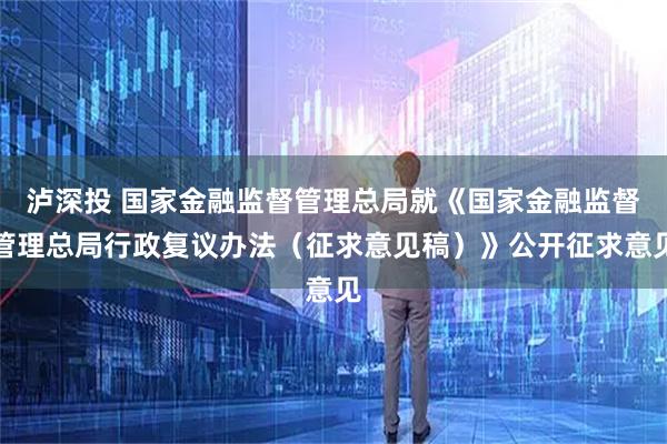 泸深投 国家金融监督管理总局就《国家金融监督管理总局行政复议办法（征求意见稿）》公开征求意见