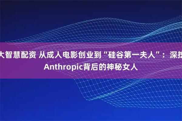 大智慧配资 从成人电影创业到“硅谷第一夫人”:深挖Anthropic背后的神秘女人