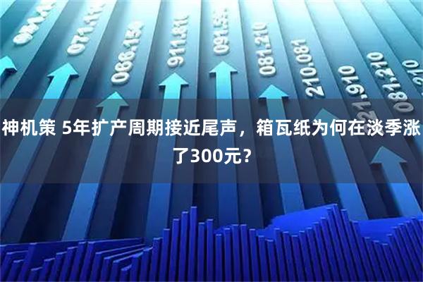 神机策 5年扩产周期接近尾声，箱瓦纸为何在淡季涨了300元？