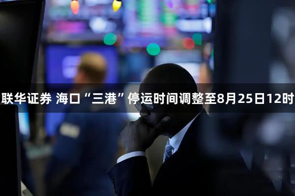 联华证券 海口“三港”停运时间调整至8月25日12时