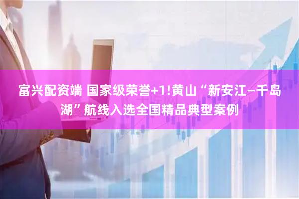 富兴配资端 国家级荣誉+1!黄山“新安江—千岛湖”航线入选全国精品典型案例